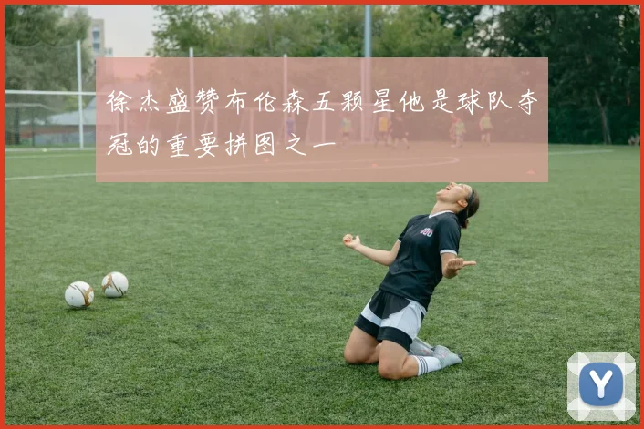 徐杰盛赞布伦森五颗星他是球队夺冠的重要拼图之一