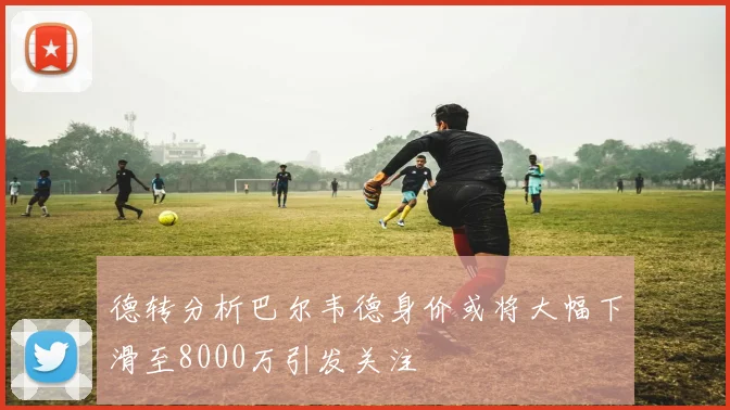 德转分析巴尔韦德身价或将大幅下滑至8000万引发关注
