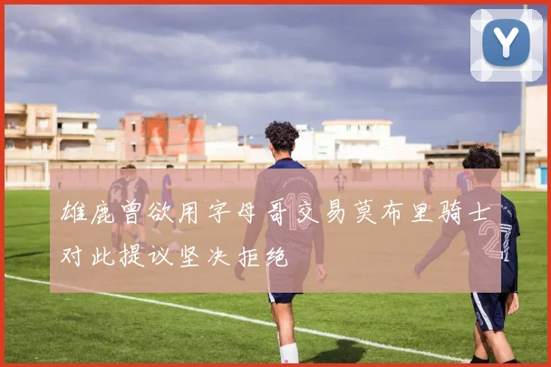 雄鹿曾欲用字母哥交易莫布里骑士对此提议坚决拒绝