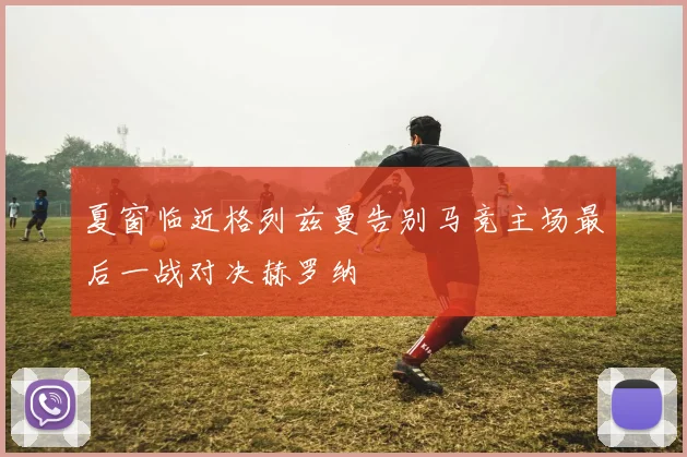夏窗临近格列兹曼告别马竞主场最后一战对决赫罗纳