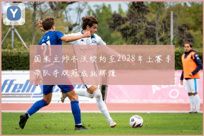 国米主帅齐沃续约至2028年上赛季带队夺双冠成就辉煌