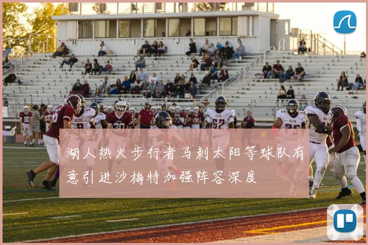 湖人热火步行者马刺太阳等球队有意引进沙梅特加强阵容深度