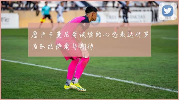 詹卢卡曼尼奇谈续约心态表达对罗马队的热爱与期待