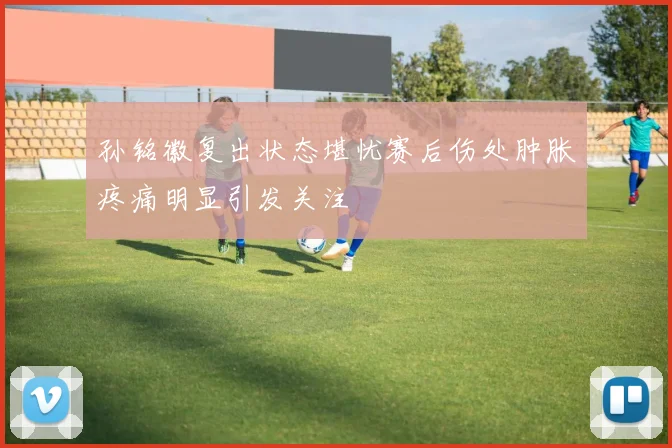 孙铭徽复出状态堪忧赛后伤处肿胀疼痛明显引发关注