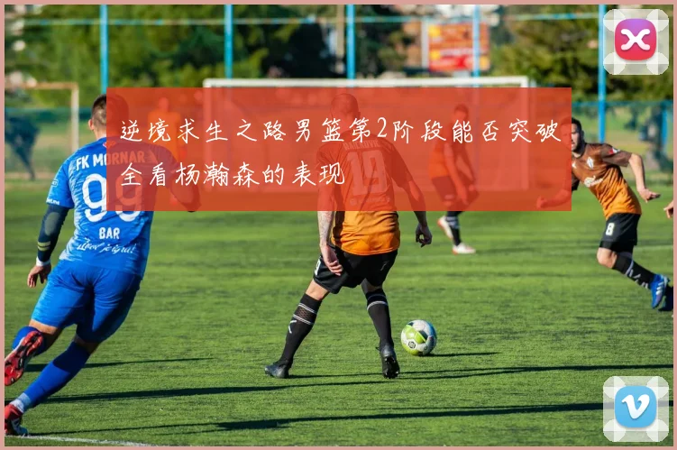 逆境求生之路男篮第2阶段能否突破全看杨瀚森的表现