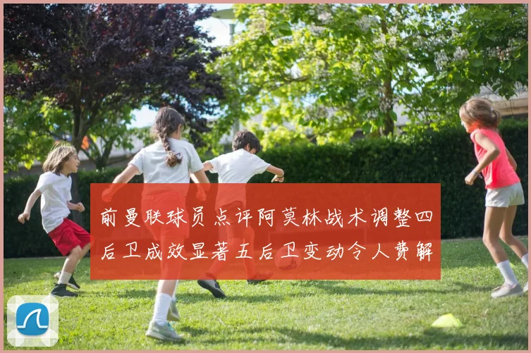 前曼联球员点评阿莫林战术调整四后卫成效显著五后卫变动令人费解