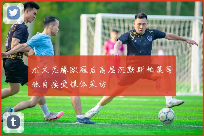尤文无缘欧冠后高层沉默斯帕莱蒂独自接受媒体采访