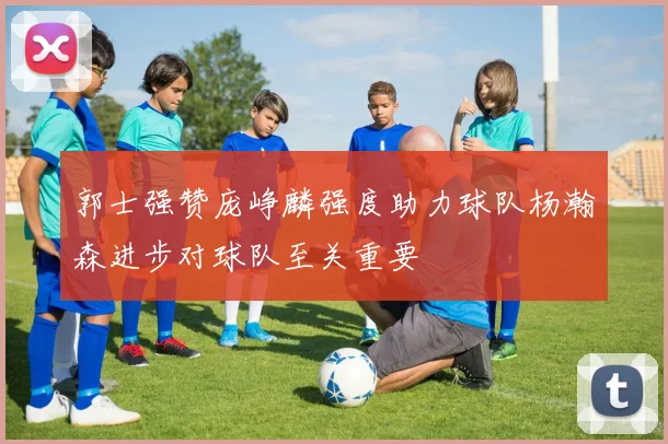 郭士强赞庞峥麟强度助力球队杨瀚森进步对球队至关重要