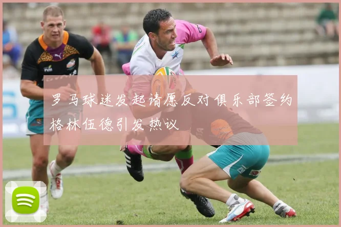 罗马球迷发起请愿反对俱乐部签约格林伍德引发热议