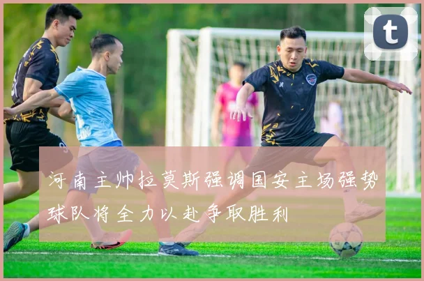 河南主帅拉莫斯强调国安主场强势球队将全力以赴争取胜利