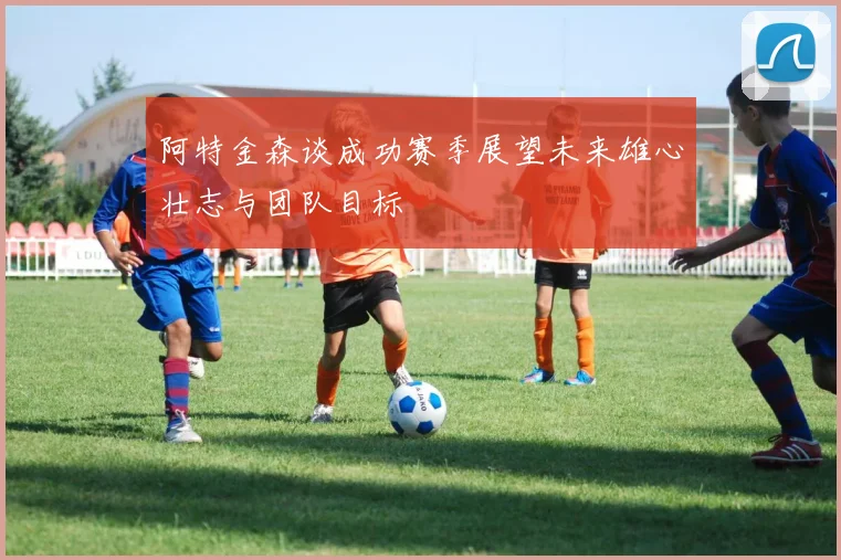 阿特金森谈成功赛季展望未来雄心壮志与团队目标