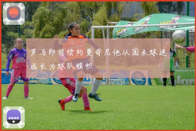 罗马即将续约曼奇尼他从国米球迷成长为球队旗帜
