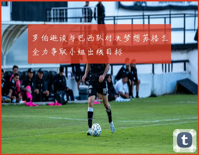 罗伯逊谈与巴西队对决梦想苏格兰全力争取小组出线目标