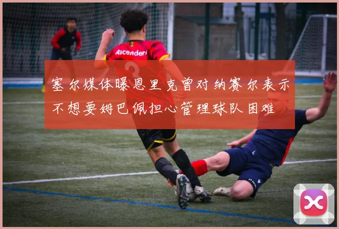 塞尔媒体曝恩里克曾对纳赛尔表示不想要姆巴佩担心管理球队困难