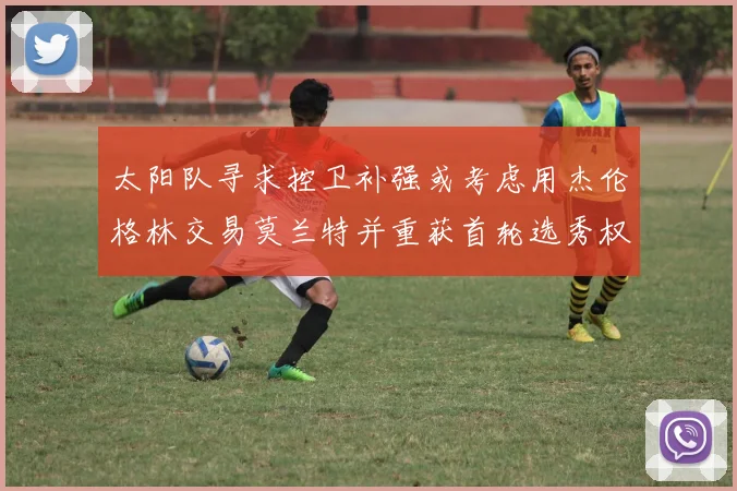 太阳队寻求控卫补强或考虑用杰伦格林交易莫兰特并重获首轮选秀权