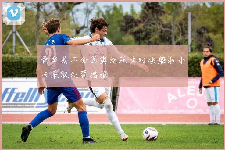 萧华或不会因舆论压力对快船和小卡采取处罚措施