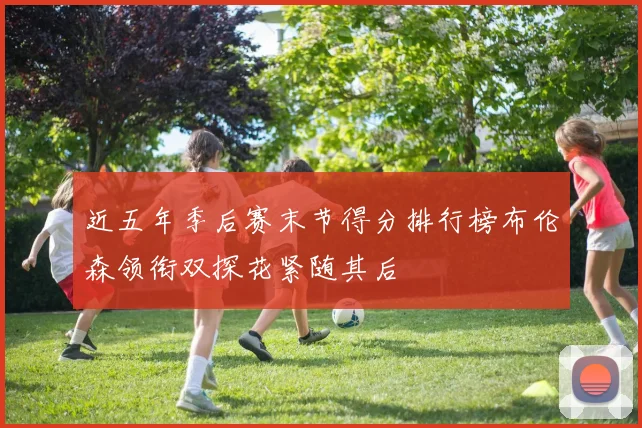近五年季后赛末节得分排行榜布伦森领衔双探花紧随其后