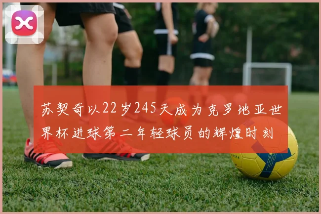 苏契奇以22岁245天成为克罗地亚世界杯进球第二年轻球员的辉煌时刻