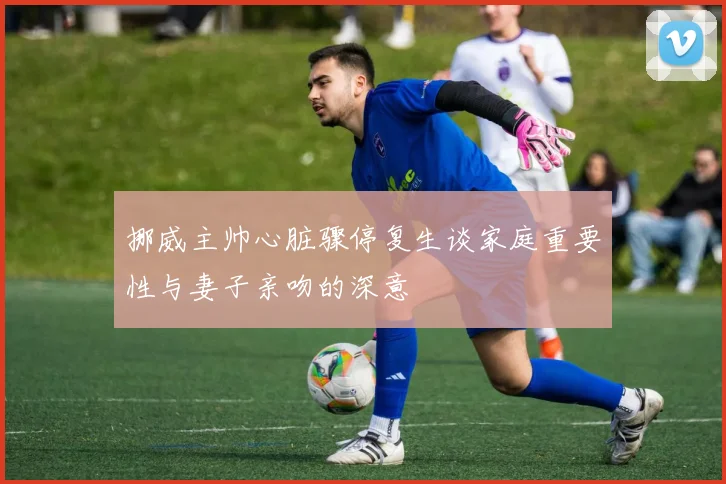 挪威主帅心脏骤停复生谈家庭重要性与妻子亲吻的深意