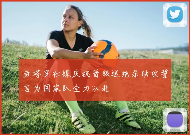 劳塔罗社媒庆祝晋级送绝杀助攻誓言为国家队全力以赴