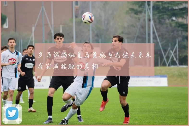 罗马诺揭秘皇马曼城与恩佐关系未有实质接触的真相