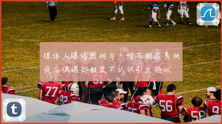 媒体人曝塔图姆与杰伦布朗在戛纳夜店偶遇却假装不认识引发热议