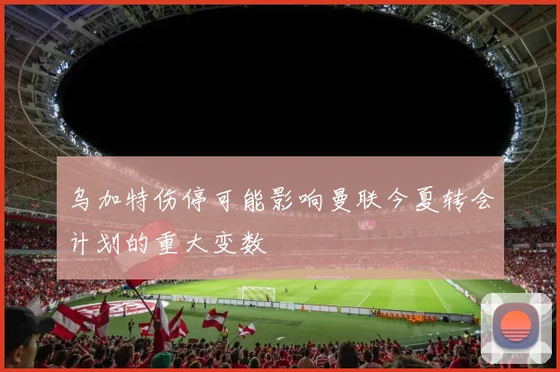 乌加特伤停可能影响曼联今夏转会计划的重大变数