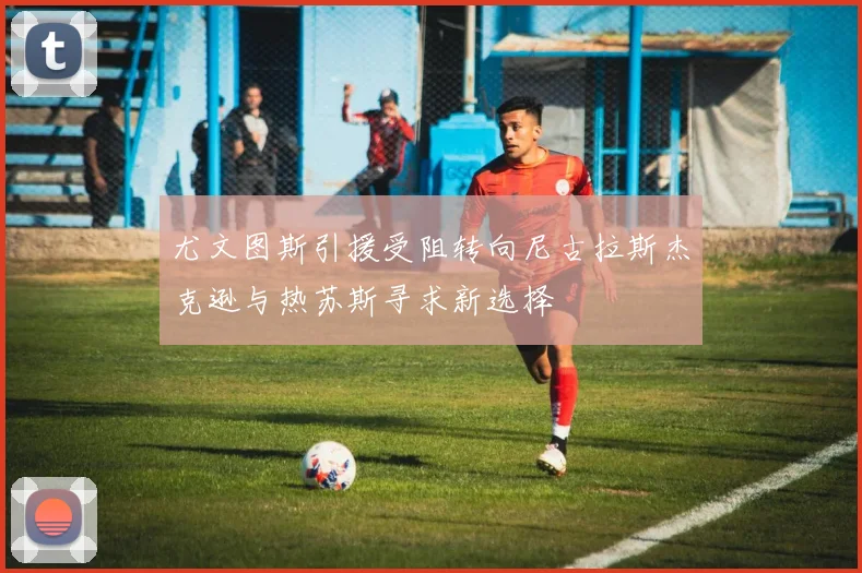 尤文图斯引援受阻转向尼古拉斯杰克逊与热苏斯寻求新选择