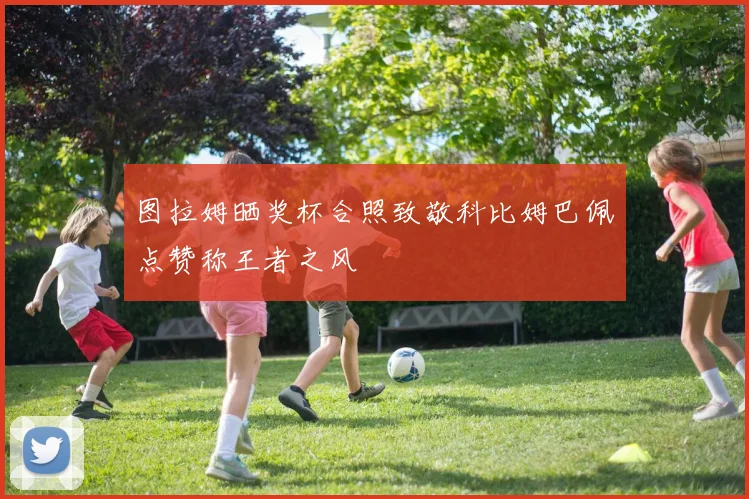 图拉姆晒奖杯合照致敬科比姆巴佩点赞称王者之风