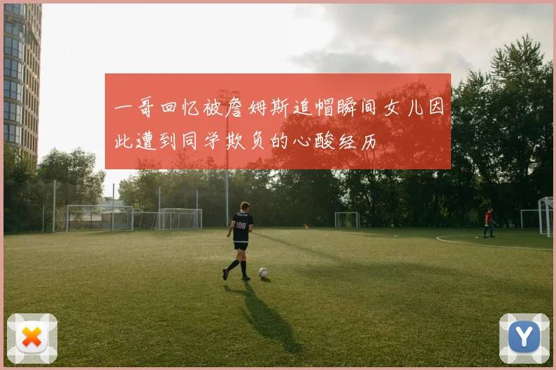 一哥回忆被詹姆斯追帽瞬间女儿因此遭到同学欺负的心酸经历